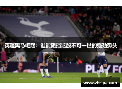 英超黑马崛起:谁能阻挡这股不可一世的强劲势头 英超黑马崛起:谁能阻挡这股不可一世的强劲势头