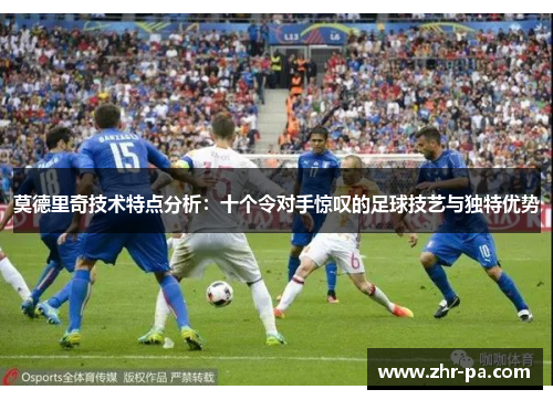 莫德里奇技术特点分析:十个令对手惊叹的足球技艺与独特优势 莫德里奇技术特点分析:十个令对手惊叹的足球技艺与独特优势