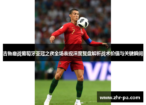 吉鲁鏖战葡萄牙亚冠之夜全场表现深度复盘解析战术价值与关键瞬间