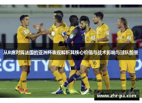 从B席对阵法国的亚洲杯表现解析其核心价值与战术影响与球队前景