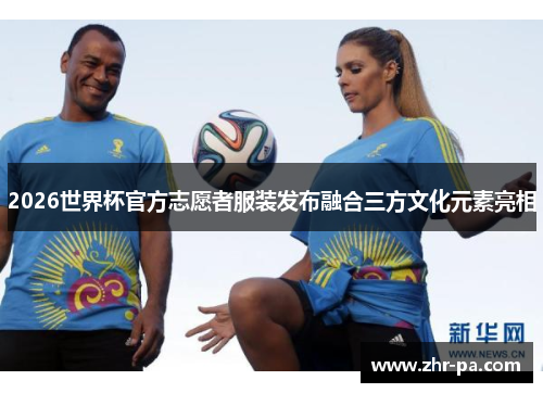 2026世界杯官方志愿者服装发布融合三方文化元素亮相 2026世界杯官方志愿者服装发布融合三方文化元素亮相