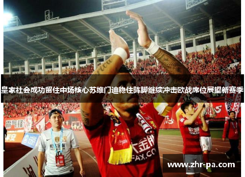 皇家社会成功留住中场核心苏维门迪稳住阵脚继续冲击欧战席位展望新赛季 皇家社会成功留住中场核心苏维门迪稳住阵脚继续冲击欧战席位展望新赛季