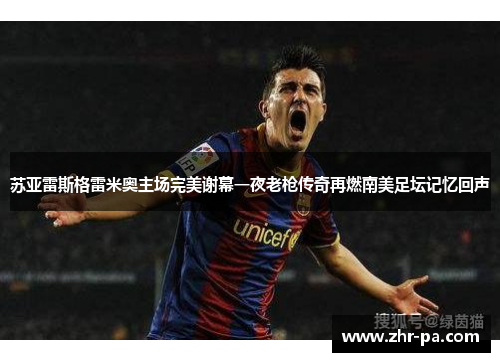 苏亚雷斯格雷米奥主场完美谢幕一夜老枪传奇再燃南美足坛记忆回声 苏亚雷斯格雷米奥主场完美谢幕一夜老枪传奇再燃南美足坛记忆回声