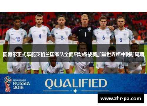 图赫尔正式掌舵英格兰国家队全面启动备战美加墨世界杯冲刺新周期