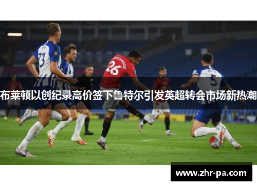 布莱顿以创纪录高价签下鲁特尔引发英超转会市场新热潮